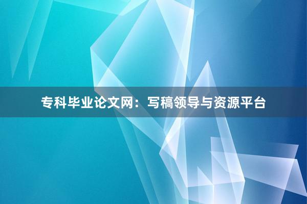 专科毕业论文网：写稿领导与资源平台